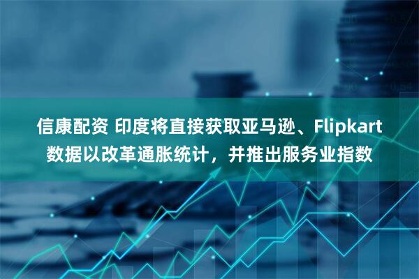 信康配资 印度将直接获取亚马逊、Flipkart数据以改革通胀统计，并推出服务业指数