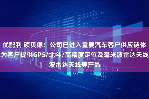 优配利 硕贝德：公司已进入重要汽车客户供应链体系，能为客户提供GPS/北斗/高精度定位及毫米波雷达天线等产品