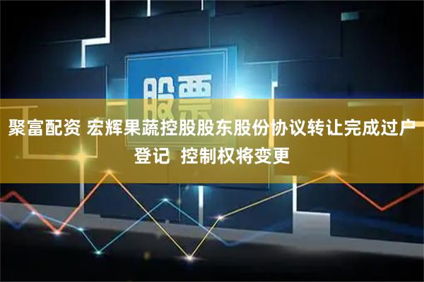 聚富配资 宏辉果蔬控股股东股份协议转让完成过户登记  控制权将变更