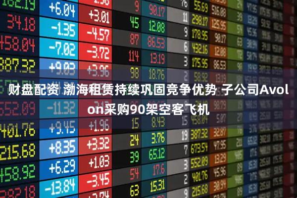 财盘配资 渤海租赁持续巩固竞争优势 子公司Avolon采购90架空客飞机