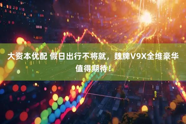 大资本优配 假日出行不将就，魏牌V9X全维豪华值得期待！