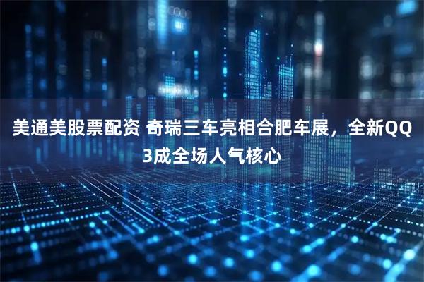 美通美股票配资 奇瑞三车亮相合肥车展，全新QQ3成全场人气核心
