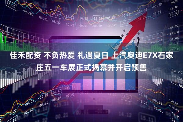 佳禾配资 不负热爱 礼遇夏日 上汽奥迪E7X石家庄五一车展正式揭幕并开启预售