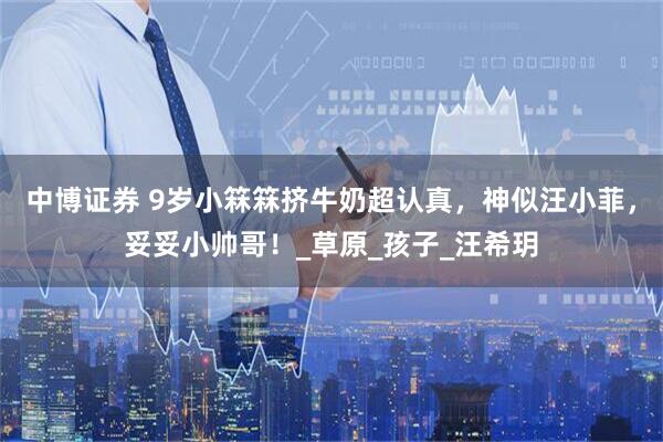 中博证券 9岁小箖箖挤牛奶超认真，神似汪小菲，妥妥小帅哥！_草原_孩子_汪希玥