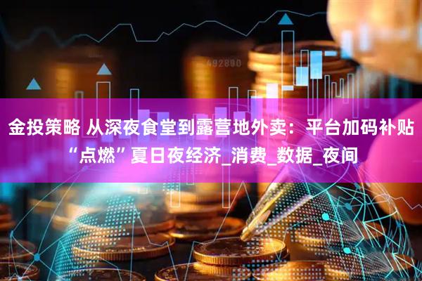 金投策略 从深夜食堂到露营地外卖：平台加码补贴“点燃”夏日夜经济_消费_数据_夜间