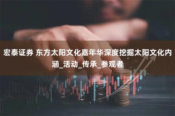宏泰证券 东方太阳文化嘉年华深度挖掘太阳文化内涵_活动_传承_参观者